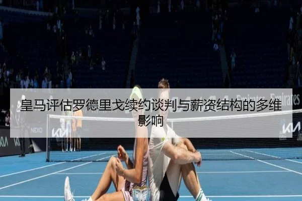 皇马评估罗德里戈续约谈判与薪资结构的多维影响